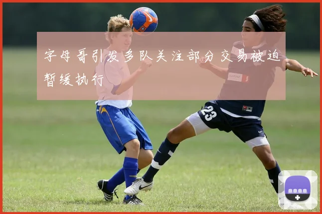 字母哥引发多队关注部分交易被迫暂缓执行