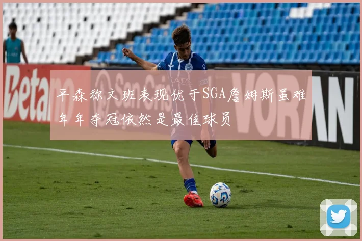 平森称文班表现优于SGA詹姆斯虽难年年夺冠依然是最佳球员