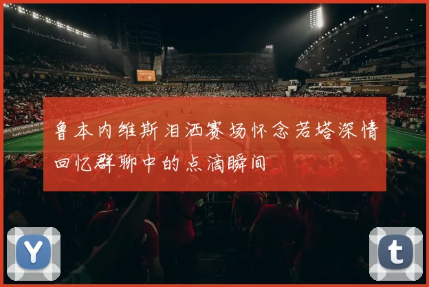 鲁本内维斯泪洒赛场怀念若塔深情回忆群聊中的点滴瞬间