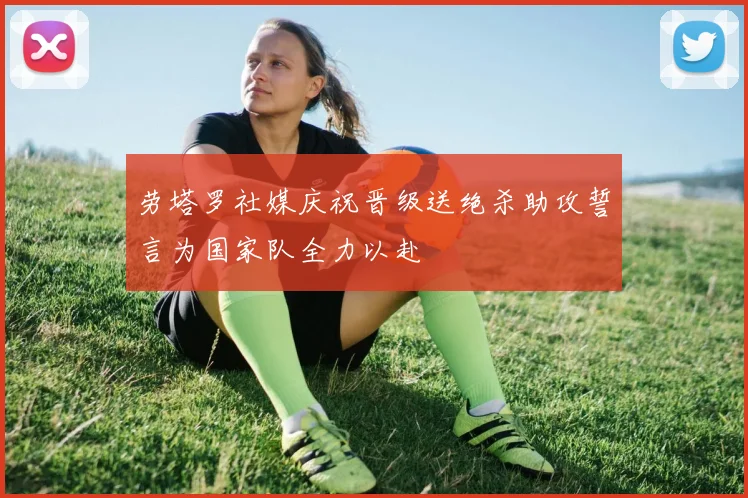 劳塔罗社媒庆祝晋级送绝杀助攻誓言为国家队全力以赴