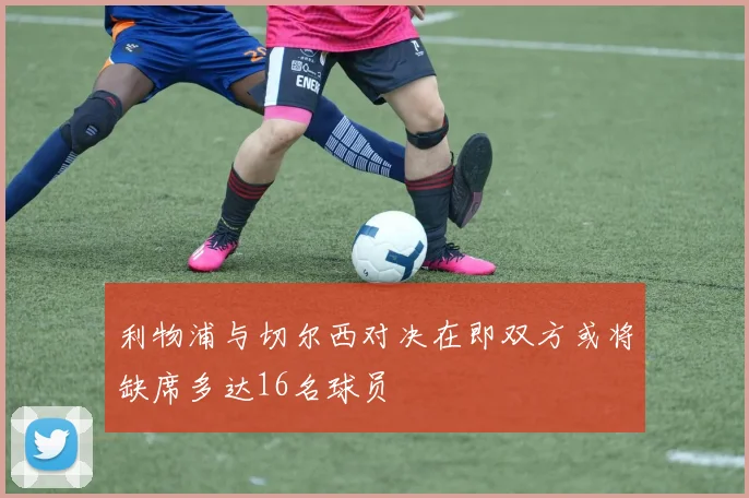 利物浦与切尔西对决在即双方或将缺席多达16名球员