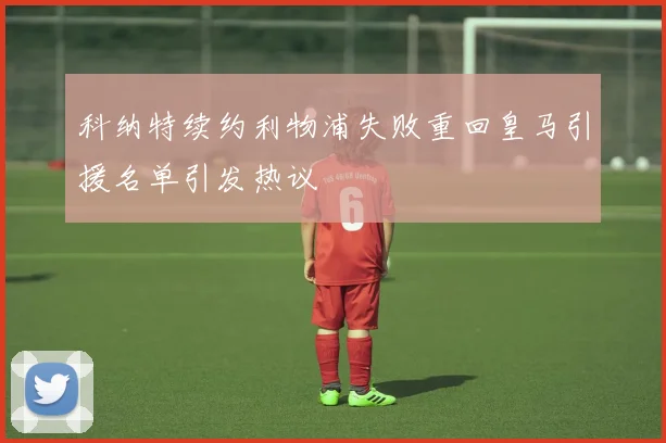 科纳特续约利物浦失败重回皇马引援名单引发热议