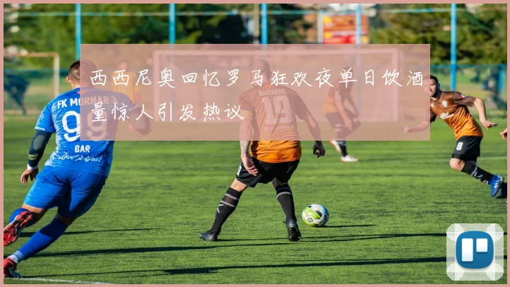 西西尼奥回忆罗马狂欢夜单日饮酒量惊人引发热议