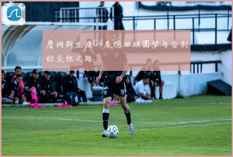 詹姆斯生涯G4表现回顾圆梦与告别的交织之路