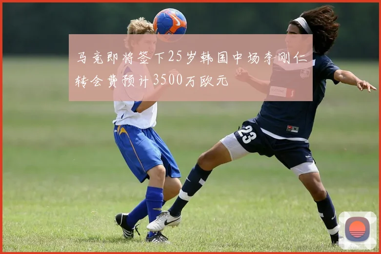 马竞即将签下25岁韩国中场李刚仁转会费预计3500万欧元