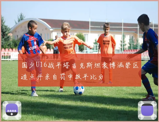 国少U16战平塔吉克斯坦袁博涵禁区造点并亲自罚中扳平比分