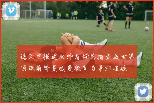 德天空报道纳帅看好恩梅查成世界顶级前锋曼城曼联皇马争相追逐