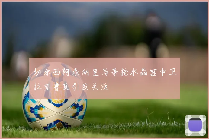 切尔西阿森纳皇马争抢水晶宫中卫拉克鲁瓦引发关注