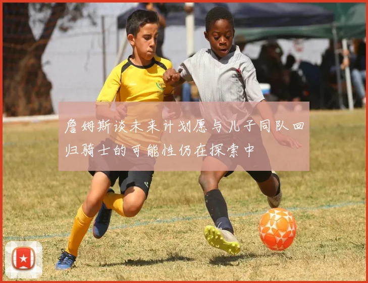 詹姆斯谈未来计划愿与儿子同队回归骑士的可能性仍在探索中