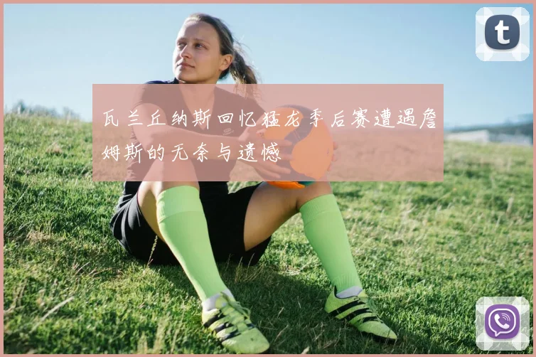 瓦兰丘纳斯回忆猛龙季后赛遭遇詹姆斯的无奈与遗憾