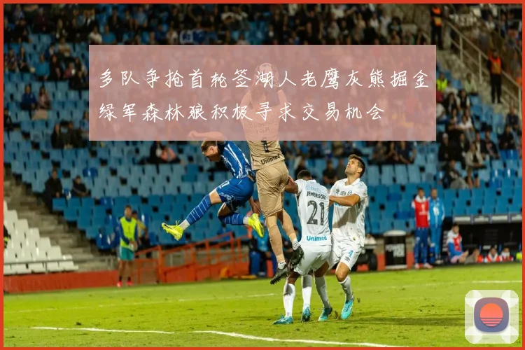 多队争抢首轮签湖人老鹰灰熊掘金绿军森林狼积极寻求交易机会