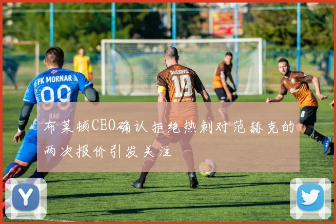 布莱顿CEO确认拒绝热刺对范赫克的两次报价引发关注