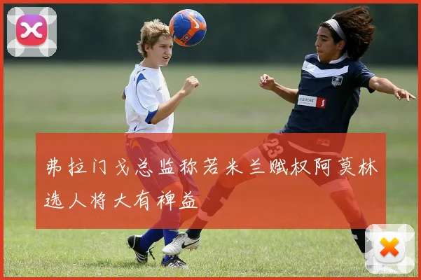 弗拉门戈总监称若米兰赋权阿莫林选人将大有裨益