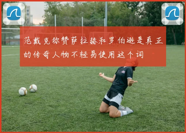范戴克称赞萨拉赫和罗伯逊是真正的传奇人物不轻易使用这个词